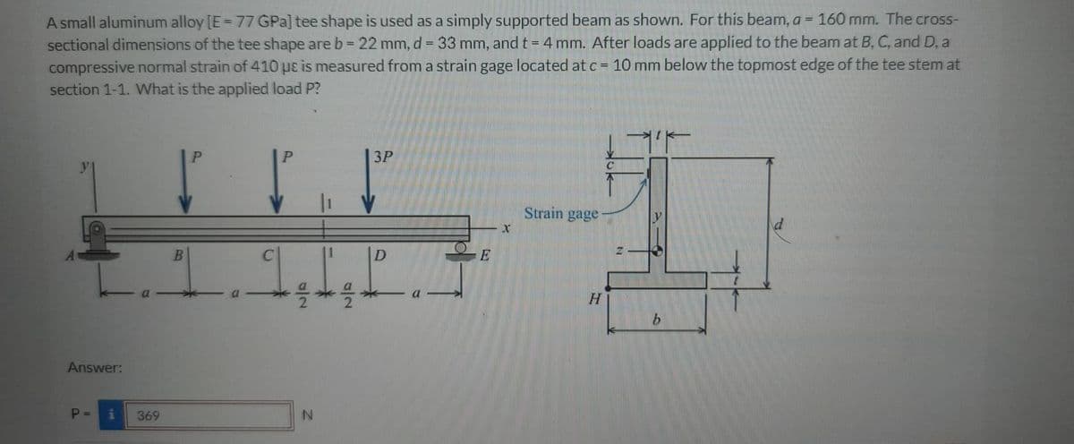 A small aluminum alloy [E= 77 GPa] tee shape is used as a simply supported beam as shown. For this beam, a = 160 mm. The cross-
sectional dimensions of the tee shape are b = 22 mm, d = 33 mm, and t = 4 mm. After loads are applied to the beam at B, C, and D, a
compressive normal strain of 410 uɛ is measured from a strain gage located at c = 10 mm below the topmost edge of the tee stem at
section 1-1. What is the applied load P?
%3D
%3D
3P
Strain gage
a
Answer:
P =
369
IN
