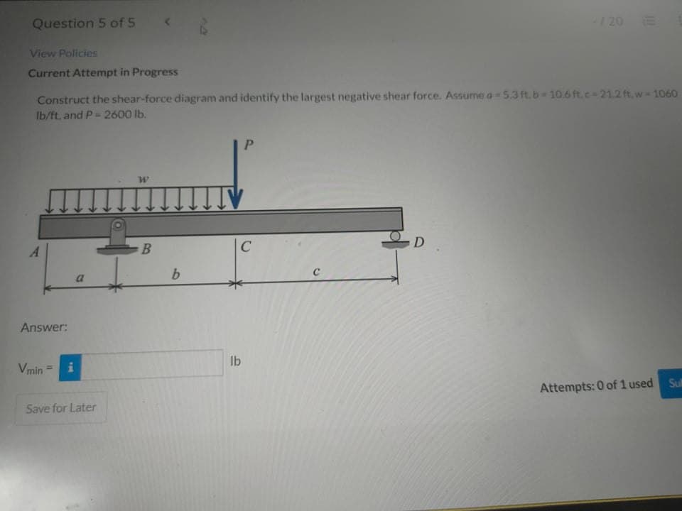 Question 5 of 5
/20
View Policies
Current Attempt in Progress
Construct the shear-force diagram and identify the largest negative shear force. Assume a= 5.3 ft.b-10.6 ft,c-21.2 ft,w 1060
Ib/ft, and P= 2600 lb.
D
a
Answer:
lb
Vmin
%3!
Sul
Attempts: 0 of 1 used
Save for Later
