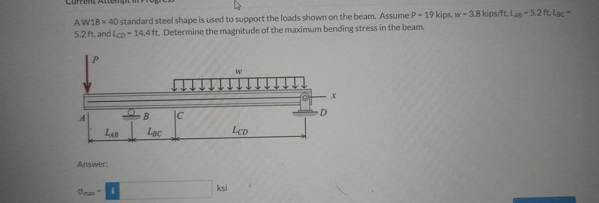 AW18 x 40 standard steel shape is used to support the loads shown on the beam. Assume P = 19 kips, w = 3.8 kips/ft, LAB = 5.2 ft, LBc =
5.2 ft, and LCD= 14.4 ft. Determine the magnitude of the maximum bending stress in the beam.
%3D
D
B
LAB
LBC
LCD
Answer:
ksi
Omax
