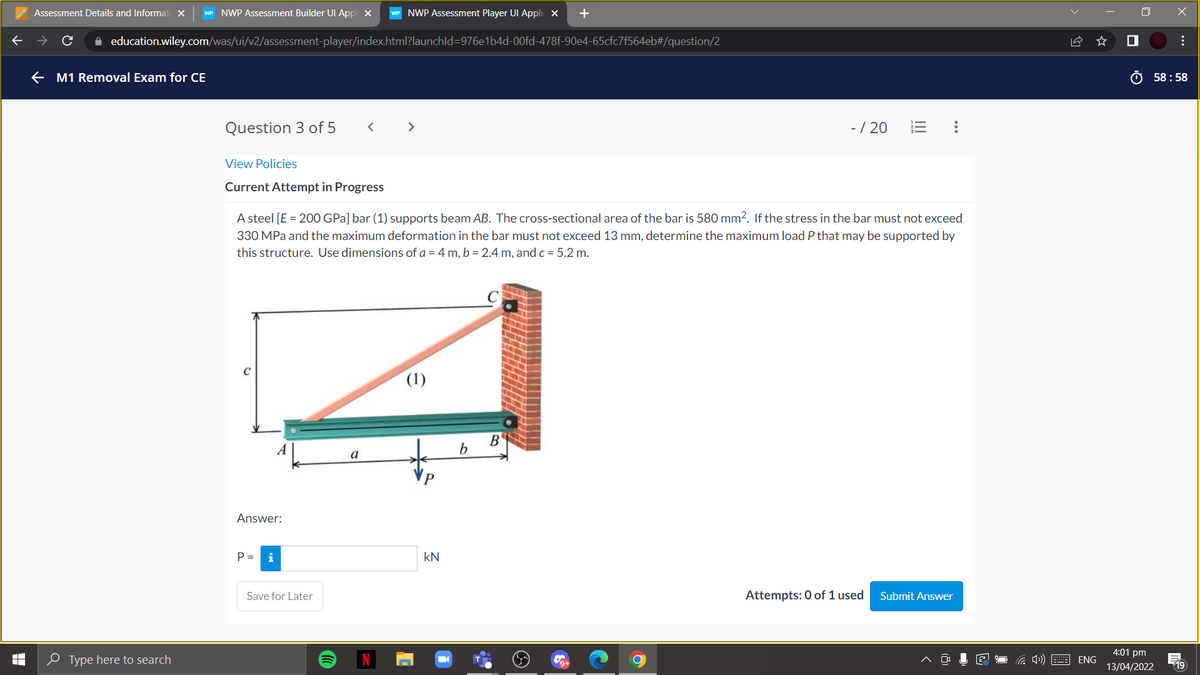 Assessment Details and Informat
WP NWP Assessment Builder UI Appl x
WP NWP Assessment Player UI Appli x
+
A education.wiley.com/was/ui/v2/assessment-player/index.html?launchld=976e1b4d-00fd-478f-90e4-65cfc7f564eb#/question/2
e M1 Removal Exam for CE
O 58 : 58
Question 3 of 5
-/ 20
>
View Policies
Current Attempt in Progress
A steel [E = 200 GPa] bar (1) supports beam AB. The cross-sectional area of the bar is 580 mm2. If the stress in the bar must not exceed
330 MPa and the maximum deformation in the bar must not exceed 13 mm, determine the maximum load P that may be supported by
this structure. Use dimensions of a = 4 m, b = 2.4 m, and c = 5.2 m.
(1)
B
a
Answer:
P =
i
kN
Save for Later
Attempts: 0 of 1 used
Submit Answer
4:01 pm
e Type here to search
ENG
13/04/2022
19
...
...
