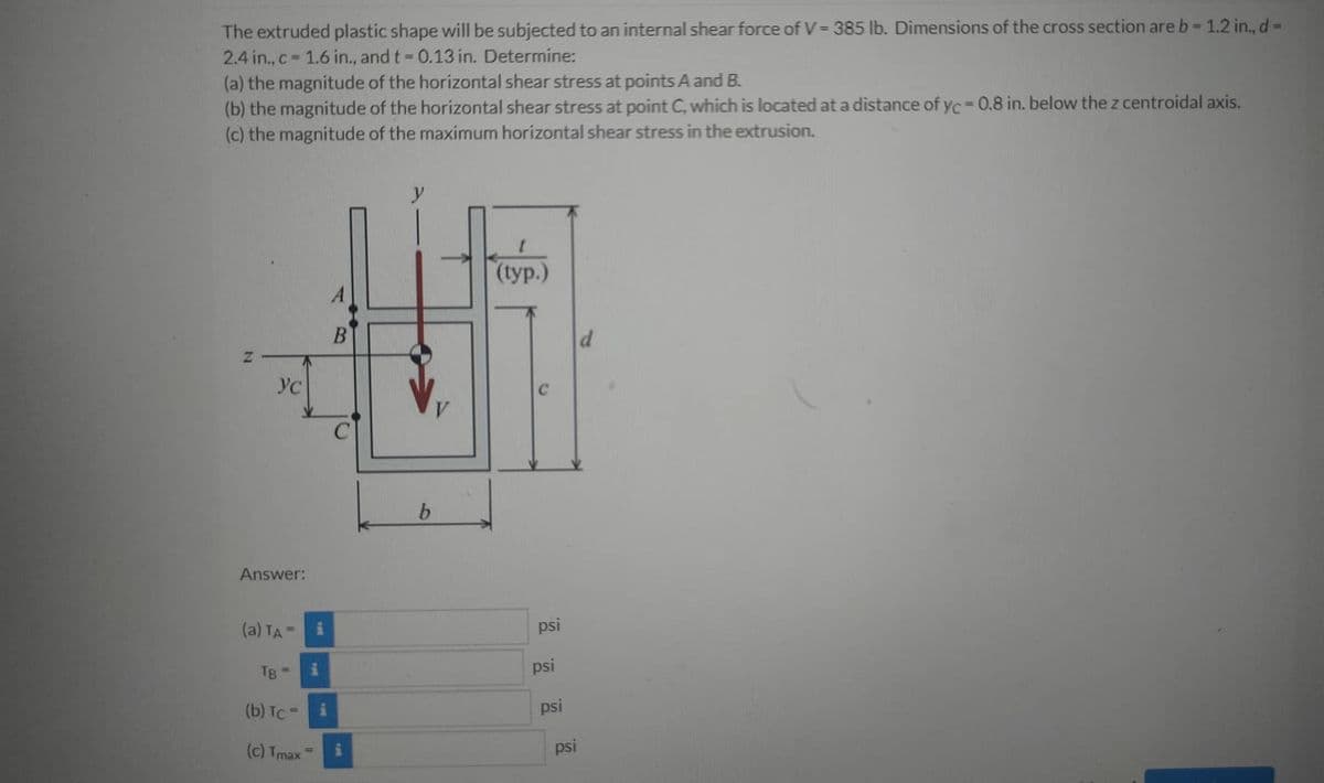 The extruded plastic shape will be subjected to an internal shear force of V=385 lb. Dimensions of the cross section are b- 1.2 in., d=
2.4 in., c 1.6 in., and t = 0.13 in. Determine:
(a) the magnitude of the horizontal shear stress at points A and B.
(b) the magnitude of the horizontal shear stress at point C, which is located at a distance of yc=0.8 in. below the z centroidal axis.
(c) the magnitude of the maximum horizontal shear stress in the extrusion.
(typ.)
B
Yc
Answer:
(a) TA
psi
TB
psi
(b) Tc =
psi
(c) Tmax
psi
