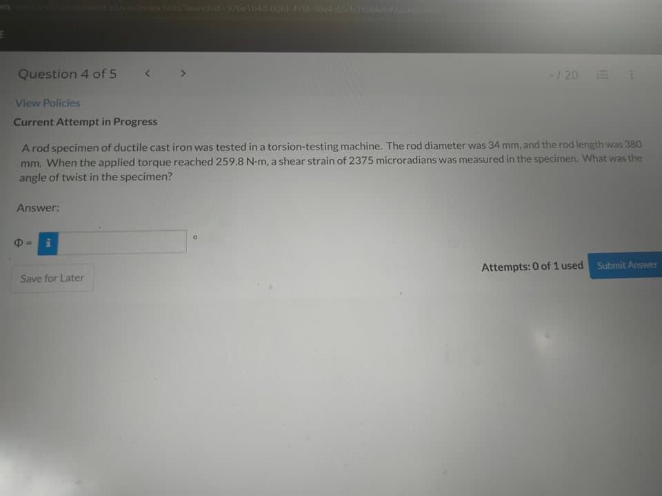 alaverndchtmikaunchid976e154d 00ld 47-004-65 A
Question 4 of 5
-/ 20 E
View Policies
Current Attempt in Progress
A rod specimen of ductile cast iron was tested in a torsion-testing machine. The rod diameter was 34 mm, and the rod length was 380
mm. When the applied torque reached 259.8 N-m, a shear strain of 2375 microradians was measured in the specimen. What was the
angle of twist in the specimen?
Answer:
Attempts: 0 of 1 used
Submit Answer
Save for Later
