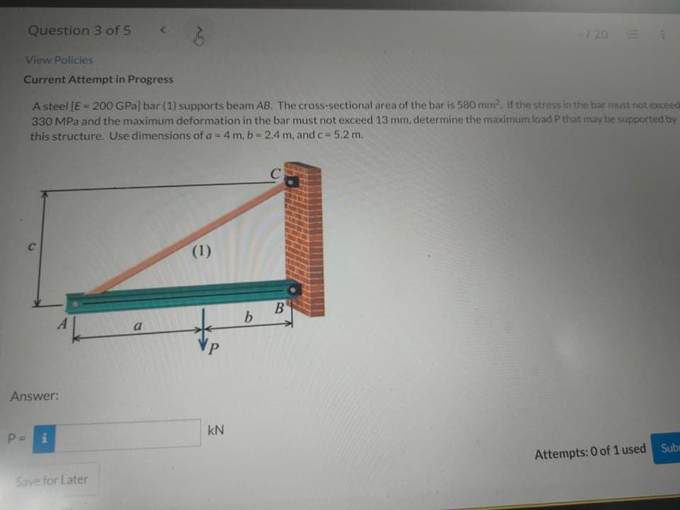 Question 3 of 5
-/ 20 E
View Policies
Current Attempt in Progress
A steel [E = 200 GPa] bar (1) supports beam AB. The cross-sectional area of the bar is 580 mm2. If the stress in the bar must not exceed
330 MPa and the maximum deformation in the bar must not exceed 13 mm, determine the maximum load P that may be supported by
this structure. Use dimensions of a = 4 m, b 2.4 m, and c = 5.2 m.
%3!
C
(1)
a
Answer:
kN
P =
Attempts: 0 of 1 used Sub
Save for Later
B.
