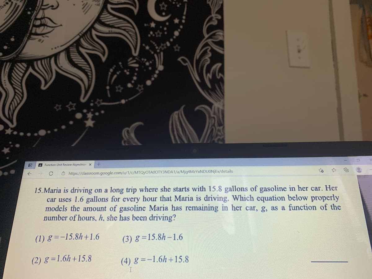 8 Function Unit Review-Asynchron x
Ô https://classroom.google.com/u/1/c/MTQYOTA0OTY3NDA1/a/Mjg4MzYxNDUONJEx/details
15.Maria is driving on a long trip where she starts with 15.8 gallons of gasoline in her car. Her
car uses 1.6 gallons for every hour that Maria is driving. Which equation below properly
models the amount of gasoline Maria has remaining in her car, g, as a function of the
number of hours., h, she has been driving?
(1) 8 =-15.8h+1.6
(3) g =15.8h-1.6
(2) g = 1.6h+15.8
(4) g =-1.6h+15.8
