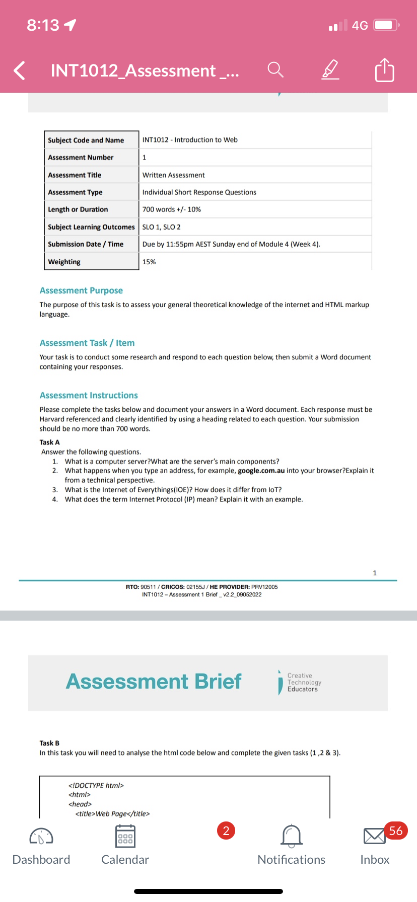 8:13 1
<
INT1012_Assessment __...
Subject Code and Name
Assessment Number
Assessment Title
Assessment Type
Length or Duration
Subject Learning Outcomes
Submission Date/Time
Weighting
INT1012 Introduction to Web
1
Written Assessment
Individual Short Response Questions
700 words +/- 10%
SLO 1, SLO 2
Due by 11:55pm AEST Sunday end of Module 4 (Week 4).
15%
Assessment Purpose
The purpose of this task is to assess your general theoretical knowledge of the internet and HTML markup
language.
Assessment Task / Item
Your task is to conduct some research and respond to each question below, then submit a Word document
containing your responses.
Dashboard
Assessment Instructions
Please complete the tasks below and document your answers in a Word document. Each response must be
Harvard referenced and clearly identified by using a heading related to each question. Your submission
should be no more than 700 words.
Task A
Answer the following questions.
1. What is a computer server?What are the server's main components?
2. What happens when you type an address, for example, google.com.au into your browser?Explain it
from a technical perspective.
3. What is the Internet of Everythings (IOE)? How does it differ from loT?
4. What does the term Internet Protocol (IP) mean? Explain it with an example.
1999
RTO: 90511/ CRICOS: 02155J/HE PROVIDER: PRV12005
INT1012 - Assessment 1 Brief_v2.2_09052022
Assessment Brief
Task B
In this task you will need to analyse the html code below and complete the given tasks (1,2 & 3).
<!DOCTYPE html>
<html>
<head>
<title>Web Page</title>
4G
Creative
Technology
Educators
Calendar
Notifications
1
56
Inbox