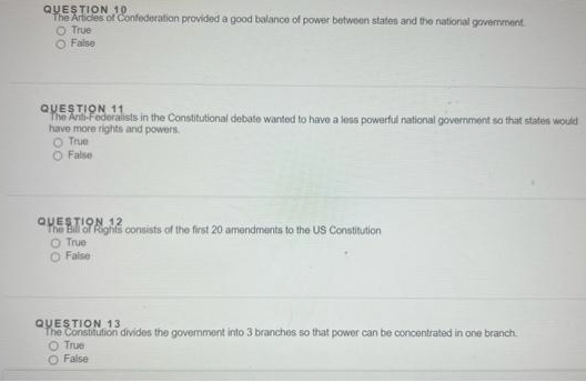 QUESTION 10
The Artides of Confederation provided a good balance of power betwoen states and the national govemment.
O True
O False
QUESTION 11
The Ariti-Federalists in the Constitutional debate wanted to have a less powerful national government so that states would
have more rights and powers.
True
O False
QUESTION 12
The Bill of Rights consists of the first 20 amendments to the US Constitution
O True
O False
QUESTION 13
The Constitution divides the govemment into 3 branches so that power can be concentrated in one branch.
O True
O False
