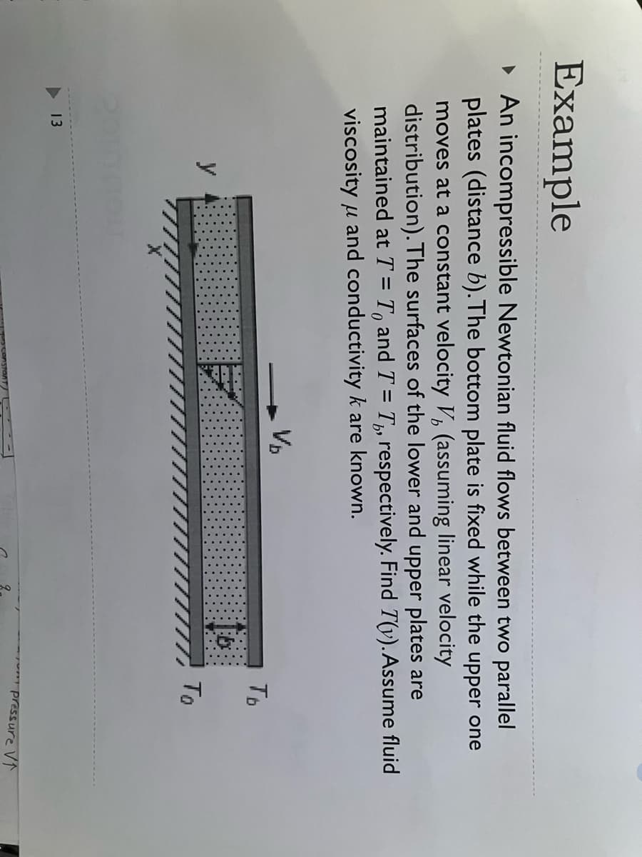 Example
▸ An incompressible Newtonian fluid flows between two parallel
plates (distance b). The bottom plate is fixed while the upper one
moves at a constant velocity V, (assuming linear velocity
distribution). The surfaces of the lower and upper plates are
maintained at T = To and T = T, respectively. Find T(y). Assume fluid
viscosity and conductivity k are known.
μ
13
y
V₂
b
Tb
To
pressure V