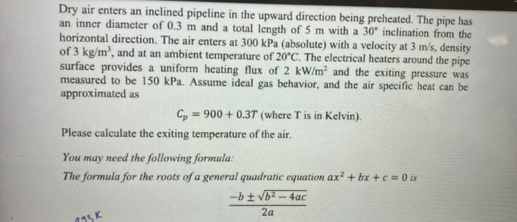 Dry air enters an inclined pipeline in the upward direction being preheated. The pipe has
an inner diameter of 0.3 m and a total length of 5 m with a 30° inclination from the
horizontal direction. The air enters at 300 kPa (absolute) with a velocity at 3 m/s, density
of 3 kg/m³, and at an ambient temperature of 20°C. The electrical heaters around the pipe
surface provides a uniform heating flux of 2 kW/m² and the exiting pressure was
measured to be 150 kPa. Assume ideal gas behavior, and the air specific heat can be
approximated as
Cp
Please calculate the exiting temperature of the air.
=
900+ 0.37 (where T is in Kelvin).
123k
You may need the following formula:
The formula for the roots of a general quadratic equation ax² + bx+c = 0 is
-b ± √b²-4ac
2a