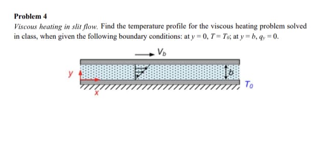 Problem 4
Viscous heating in slit flow. Find the temperature profile for the viscous heating problem solved
in class, when given the following boundary conditions: at y = 0, T = To; at y = b, qy=0.
VD
To