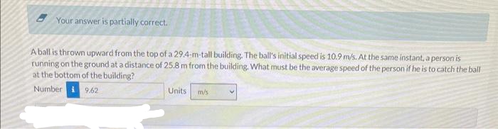 Your answer is partially correct.
A ball is thrown upward from the top of a 29.4-m-tall building. The ball's initial speed is 10.9 m/s. At the same instant, a person is
running on the ground at a distance of 25.8 m from the building. What must be the average speed of the person if he is to catch the ball
at the bottom of the building?
Number
9.62
Units
m/s