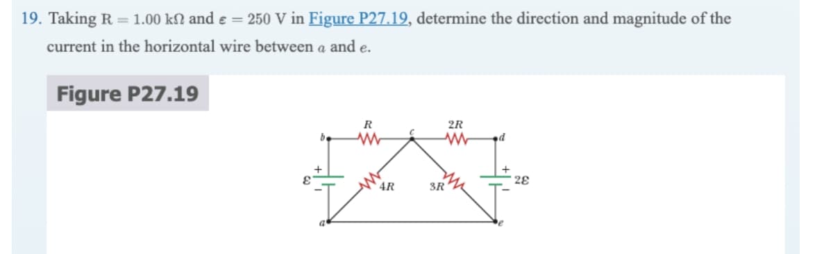 19. Taking R = 1.00 ks and € = 250 V in Figure P27.19, determine the direction and magnitude of the
current in the horizontal wire between a and e.
Figure P27.19
b
R
www
4R
2R
ww d
3R
28