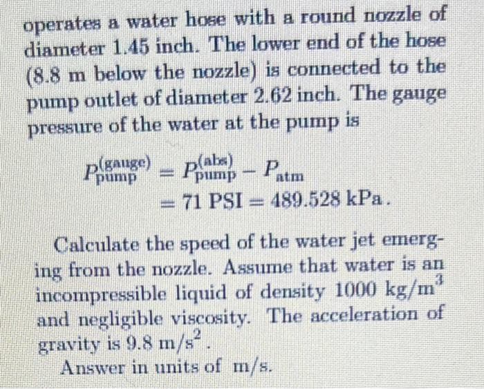 operates a water hose with a round nozzle of
diameter 1.45 inch. The lower end of the hose
(8.8 m below the nozzle) is connected to the
pump outlet of diameter 2.62 inch. The gauge
pressure of the water at the pump is
p(gauge)
pump
p() - Patm
=
pump
- 71 PSI 489.528 kPa.
-
Calculate the speed of the water jet emerg-
ing from the nozzle. Assume that water is an
incompressible liquid of density 1000 kg/m³
and negligible viscosity. The acceleration of
gravity is 9.8 m/s².
Answer in units of m/s.