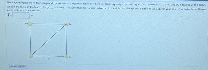 The diagram below shows four charges at the corners of a square of sides d 1.30 m. Here, 12-9 and q,- 1.59, where a = 2.20 nc and dy is located at the origin.
What is the force on the fourth charge Q43.50 nC? Assume that the +x axis is directed to the right and they axis is directed up. Express your answer in vector form. Do not
enter units in your expression.
F=
Submit Answer
91