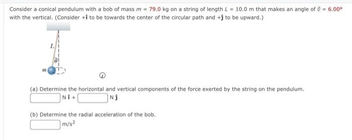 Consider a conical pendulum with a bob of mass m = 79.0 kg on a string of length L = 10.0 m that makes an angle of = 6.00⁰
with the vertical. (Consider +î to be towards the center of the circular path and +j to be upward.)
(a) Determine the horizontal and vertical components of the force exerted by the string on the pendulum.
Ni+
Nj
(b) Determine the radial acceleration of the bob.
m/s2