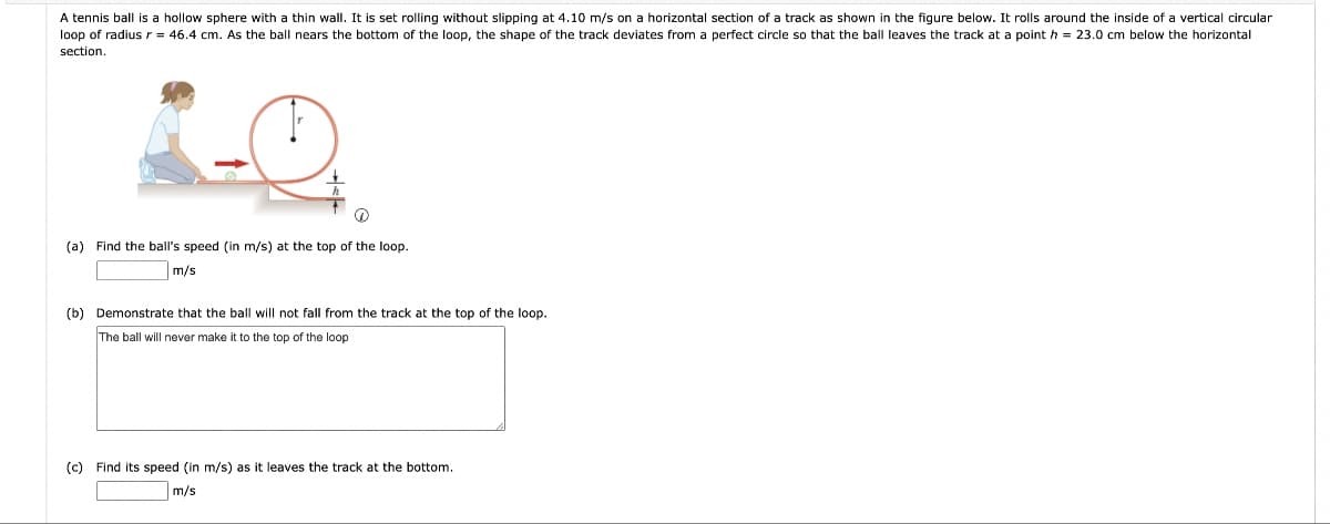 A tennis ball is a hollow sphere with a thin wall. It is set rolling without slipping at 4.10 m/s on a horizontal section of a track as shown in the figure below. It rolls around the inside of a vertical circular
loop of radius r = 46.4 cm. As the ball nears the bottom of the loop, the shape of the track deviates from a perfect circle so that the ball leaves the track at a point h = 23.0 cm below the horizontal
section.
(a) Find the ball's speed (in m/s) at the top of the loop.
m/s
(b) Demonstrate that the ball will not fall from the track at the top of the loop.
The ball will never make it to the top of the loop
(c) Find its speed (in m/s) as it leaves the track at the bottom.
m/s