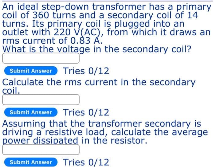 An ideal step-down transformer has a primary
coil of 360 turns and a secondary coil of 14
turns. Its primary coil is plugged into an
outlet with 220 V(AC), from which it draws an
rms current of 0.83 Á.
What is the voltage in the secondary coil?
Submit Answer Tries 0/12
Calculate the rms current in the secondary
coil.
Submit Answer Tries 0/12
Assuming that the transformer secondary is
driving a resistive load, calculate the average
power dissipated in the resistor.
Submit Answer Tries 0/12