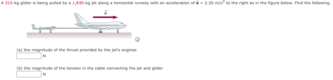 A 315-kg glider is being pulled by a 1,830-kg jet along a horizontal runway with an acceleration of a = 2.20 m/s² to the right as in the figure below. Find the following.
↑
(a) the magnitude of the thrust provided by the jet's engines
N
(b) the magnitude of the tension in the cable connecting the jet and glider
N