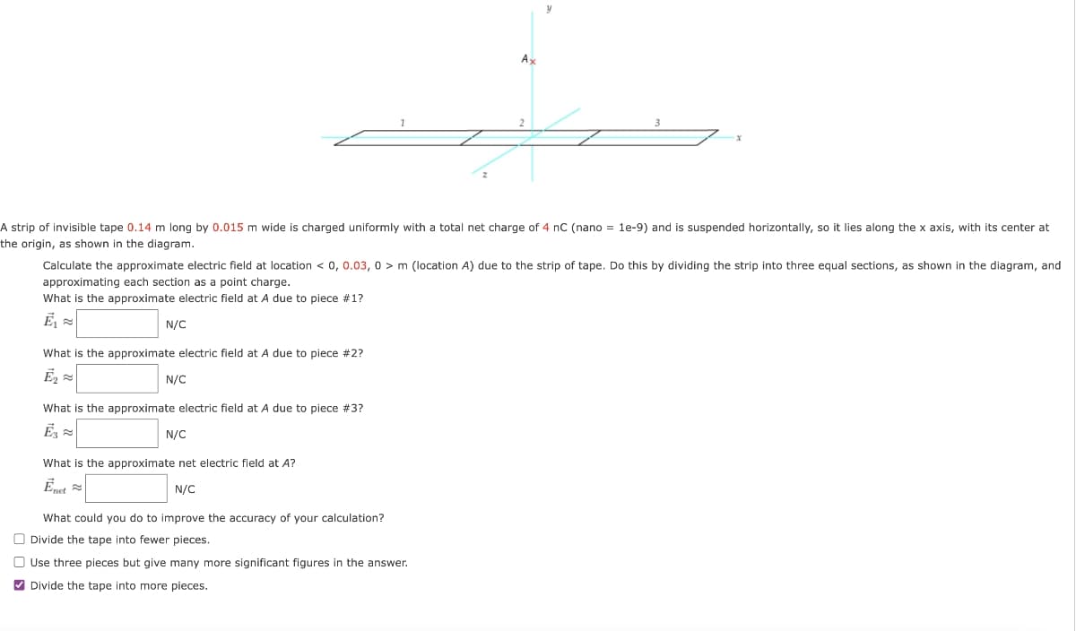 N/C
A strip of invisible tape 0.14 m long by 0.015 m wide is charged uniformly with a total net charge of 4 nC (nano = 1e-9) and is suspended horizontally, so it lies along the x axis, with its center at
the origin, as shown in the diagram.
What is the approximate electric field at A due to piece #2?
Ē₂
Calculate the approximate electric field at location < 0, 0.03, 0> m (location A) due to the strip of tape. Do this by dividing the strip into three equal sections, as shown in the diagram, and
approximating each section as a point charge.
What is the approximate electric field at A due to piece #1?
Ē₁
N/C
What is the approximate electric field at A due to piece #3?
Ē3 ≈
N/C
1
What is the approximate net electric field at A?
Enet
N/C
What could you do to improve the accuracy of your calculation?
Divide the tape into fewer pieces.
Ax
3
Use three pieces but give many more significant figures in the answer.
✔Divide the tape into more pieces.