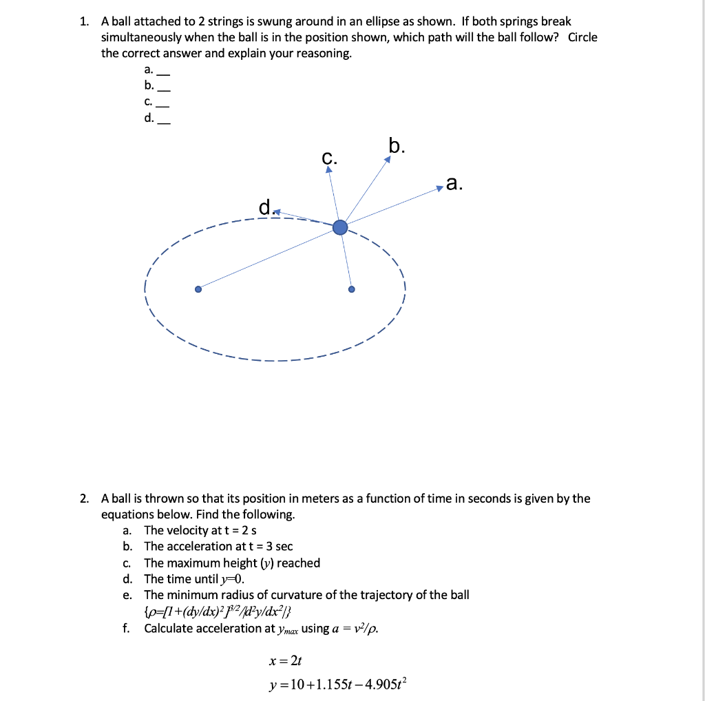 1. A ball attached to 2 strings is swung around in an ellipse as shown. If both springs break
simultaneously when the ball is in the position shown, which path will the ball follow? Circle
the correct answer and explain your reasoning.
C.
d.
C.
b.
2. A ball is thrown so that its position in meters as a function of time in seconds is given by the
equations below. Find the following.
a. The velocity at t = 2 s
b. The acceleration at t = 3 sec
{p=[1+(dy/dx)²p/²/d²y/dx²/}
Calculate acceleration at ymax using a =v²/p.
x = 2t
C. The maximum height (v) reached
d. The time until y=0.
e. The minimum radius of curvature of the trajectory of the ball
f.
a.
y=10+1.155t-4.905t²