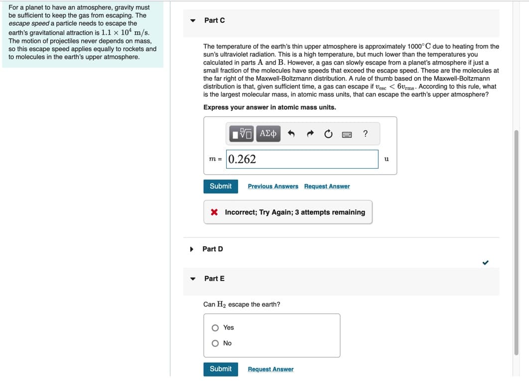 For a planet to have an atmosphere, gravity must
be sufficient to keep the gas from escaping. The
escape speed a particle needs to escape the
earth's gravitational attraction is 1.1 x 10¹ m/s.
The motion of projectiles never depends on mass,
so this escape speed applies equally to rockets and
to molecules in the earth's upper atmosphere.
▼
Part C
The temperature of the earth's thin upper atmosphere is approximately 1000°C due to heating from the
sun's ultraviolet radiation. This is a high temperature, but much lower than the temperatures you
calculated in parts A and B. However, a gas can slowly escape from a planet's atmosphere if just a
small fraction of the molecules have speeds that exceed the escape speed. These are the molecules at
the far right of the Maxwell-Boltzmann distribution. A rule of thumb based on the Maxwell-Boltzmann
distribution is that, given sufficient time, a gas can escape if Vesc < 60rms. According to this rule, what
is the largest molecular mass, in atomic mass units, that can escape the earth's upper atmosphere?
Express your answer in atomic mass units.
m = 0.262
IVE ΑΣΦ 1
Submit Previous Answers Request Answer
Part D
X Incorrect; Try Again; 3 attempts remaining
Part E
Can H₂ escape the earth?
O Yes
O No
Submit
?
Request Answer
u