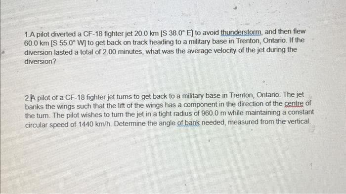 1.A pilot diverted a CF-18 fighter jet 20.0 km [S 38.0° E] to avoid thunderstorm, and then flew
60.0 km [S 55.0° W] to get back on track heading to a military base in Trenton, Ontario. If the
diversion lasted a total of 2.00 minutes, what was the average velocity of the jet during the
diversion?
2 A pilot of a CF-18 fighter jet turns to get back to a military base in Trenton, Ontario. The jet
banks the wings such that the lift of the wings has a component in the direction of the centre of
the turn. The pilot wishes to turn the jet in a tight radius of 960.0 m while maintaining a constant
circular speed of 1440 km/h. Determine the angle of bank needed, measured from the vertical.