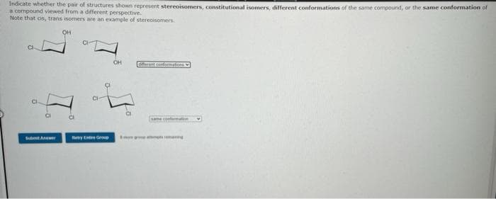 Indicate whether the pair of structures shown represent stereoisomers, constitutional isomers, different conformations of the same compound, or the same conformation of
a compound viewed from a different perspective.
Note that cis, trans isomers are an example of stereoisomers.
CI
Subw
OH
CI
Retry Ente Group
OH
offerent conformations
e conformation
tmaning