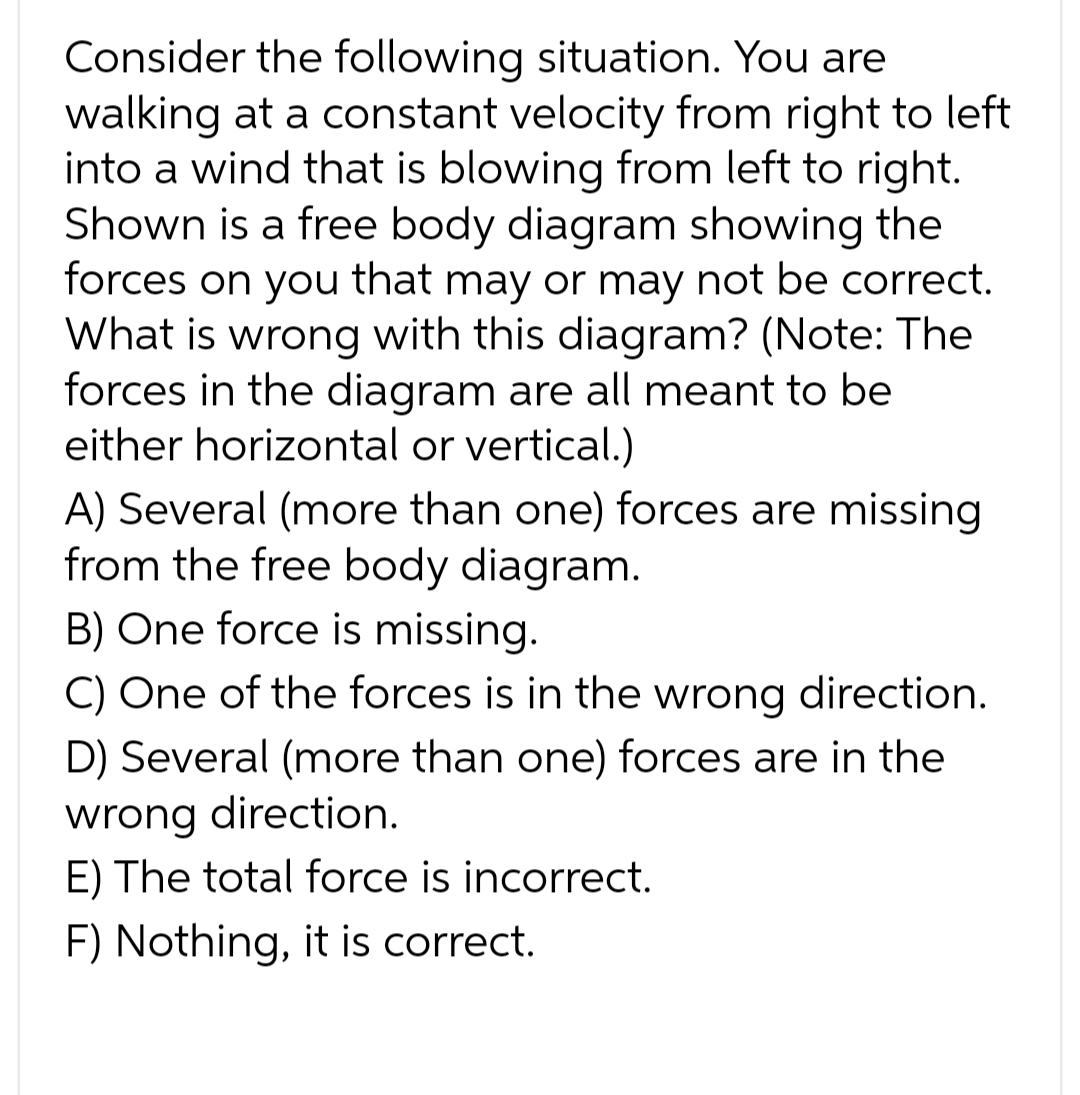 Consider the following situation. You are
walking at a constant velocity from right to left
into a wind that is blowing from left to right.
Shown is a free body diagram showing the
forces on you that may or may not be correct.
What is wrong with this diagram? (Note: The
forces in the diagram are all meant to be
either horizontal or vertical.)
A) Several (more than one) forces are missing
from the free body diagram.
B) One force is missing.
C) One of the forces is in the wrong direction.
D) Several (more than one) forces are in the
wrong direction.
E) The total force is incorrect.
F) Nothing, it is correct.