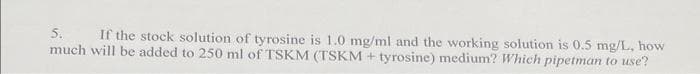 5.
If the stock solution of tyrosine is 1.0 mg/ml and the working solution is 0.5 mg/L, how
much will be added to 250 ml of TSKM (TSKM+ tyrosine) medium? Which pipetman to use?