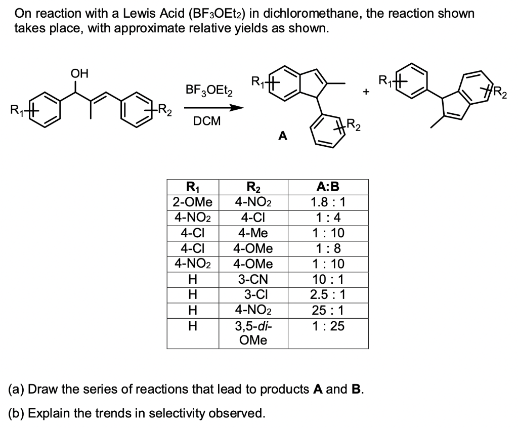 On reaction with a Lewis Acid (BF3OEt2) in dichloromethane, the reaction shown
takes place, with approximate relative yields as shown.
OH
ora
BF3OEt2
DCM
R₁
2-OMe
4-NO2
4-CI
4-CI
4-NO2
H
H
II
H
H
R₂
4-NO2
4-CI
4-Me
4-OMe
4-OMe
3-CN
3-CI
4-NO2
3,5-di-
OMe
A
A:B
1.8:1
1:4
1:10
1:8
1:10
10:1
2.5:1
25:1
1:25
+
(a) Draw the series of reactions that lead to products A and B.
(b) Explain the trends in selectivity observed.
HR2