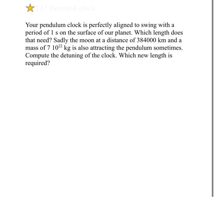 Your pendulum clock is perfectly aligned to swing with a
period of 1 s on the surface of our planet. Which length does
that need? Sadly the moon at a distance of 384000 km and a
mass of 7 1022 kg is also attracting the pendulum sometimes.
Compute the detuning of the clock. Which new length is
required?