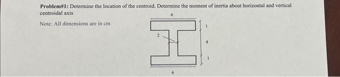 Problem# 1: Determine the location of the centroid. Determine the moment of inertia about horizontal and vertical
centroidal axis
Note: All dimensions are in cm
H