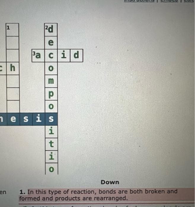 1
ch
en
²d
e
³aci d
UOE POSHO
nesis
i
t
i
Down
1. In this type of reaction, bonds are both broken and
formed and products are rearranged.