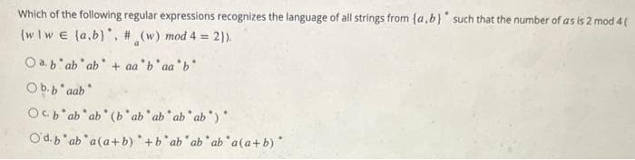 Which of the following regular expressions recognizes the language of all strings from (a,b) such that the number of as is 2 mod 4 (
(w/w E (a,b), # (w) mod 4 = 2)).
Oab ab ab + aa b'aa'b'
Ob.baab
Ob ab ab (bab ab ab ab)
Od.b ab a(a+b) +b ab ab ab a(a+b)*