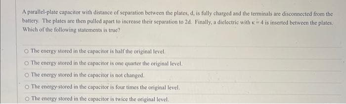 A parallel-plate capacitor with distance of separation between the plates, d, is fully charged and the terminals are disconnected from the
battery. The plates are then pulled apart to increase their separation to 2d. Finally, a dielectric with K-4 is inserted between the plates.
Which of the following statements is true?
The energy stored in the capacitor is half the original level,
The energy stored in the capacitor is one quarter the original level.
The energy.
stored in the capacitor is not changed.
The energy stored in the capacitor is four times the original level.
O The energy stored in the capacitor is twice the original level.