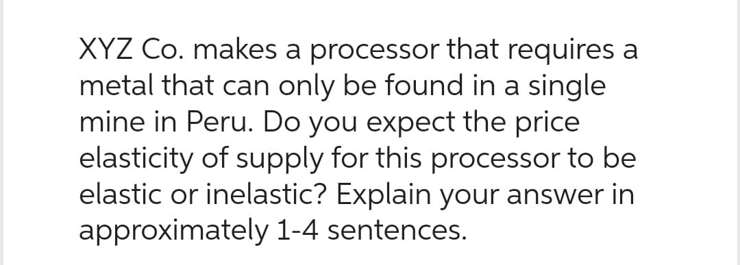 XYZ Co. makes a processor that requires a
metal that can only be found in a single
mine in Peru. Do you expect the price
elasticity of supply for this processor to be
elastic or inelastic? Explain your answer in
approximately 1-4 sentences.