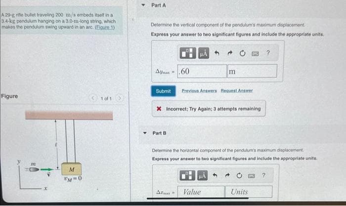 A 29-g rifle bullet traveling 200 m/s embeds itself in a
3.4-kg pendulum hanging on a 3.0-m-long string, which
makes the pendulum swing upward in an arc. (Figure 1)
Figure
m
x
M
UM=0
<1 of 1
Part A
Determine the vertical component of the pendulum's maximum displacement.
Express your answer to two significant figures and include the appropriate units.
Aymax=60
HA
Y Part B
Submit Previous Answers Request Answer
* Incorrect; Try Again; 3 attempts remaining
Armax=
- 0
m
HA
Determine the horizontal component of the pendulum's maximum displacement.
Express your answer to two significant figures and include the appropriate units.
Value
Units
?
?
