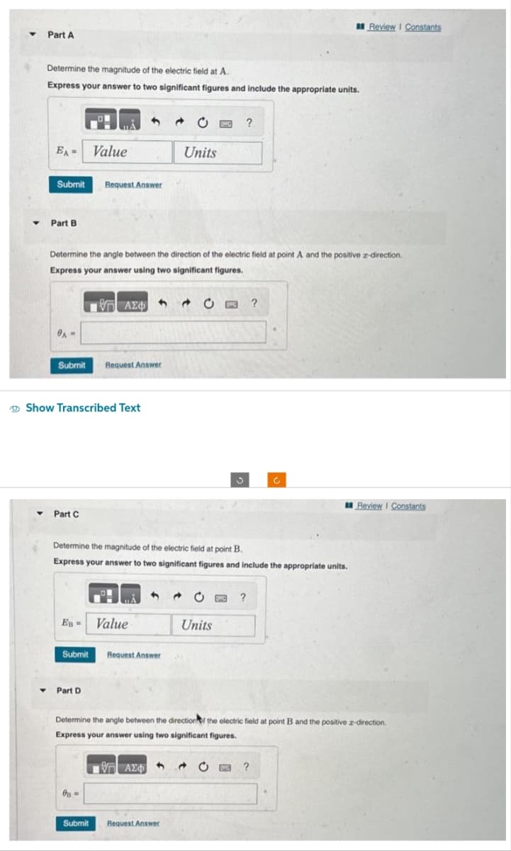 ▼
▼
Part A
Determine the magnitude of the electric field at A.
Express your answer to two significant figures and include the appropriate units.
Y
EA= Value
Submit Request Answer
Part B
0A-
Submit
Determine the angle between the direction of the electric field at point A and the positive z-direction.
Express your answer using two significant figures.
- ΑΣΦ 4
Show Transcribed Text
Y Part C
Ев -
Request Answer
Part D
Determine the magnitude of the electric field at point B.
Express your answer to two significant figures and include the appropriate units.
Submit Request Answer
08-
Value
Submit
4
Units
?
Request Answer
C?
Units
Review I Constants
?
Determine the angle between the direction of the electric field at point B and the positive z-direction.
Express your answer using two significant figures.
ΨΗ ΑΣΦΑΛΙ Ο ?
Review I Constants