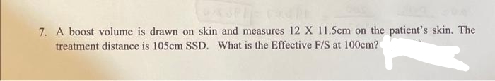 7. A boost volume is drawn on skin and measures 12 X 11.5cm on the patient's skin. The
treatment distance is 105cm SSD. What is the Effective F/S at 100cm?