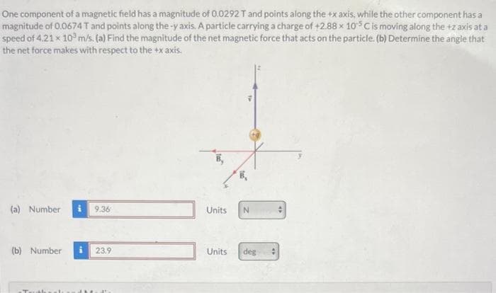 One component of a magnetic field has a magnitude of 0.0292 T and points along the +x axis, while the other component has a
magnitude of 0.0674 T and points along the-y axis. A particle carrying a charge of +2.88 x 105 C is moving along the +z axis at a
speed of 4.21 x 10³ m/s. (a) Find the magnitude of the net magnetic force that acts on the particle. (b) Determine the angle that
the net force makes with respect to the +x axis.
(a) Number
(b) Number
9.36
23.9
Units N
Units deg