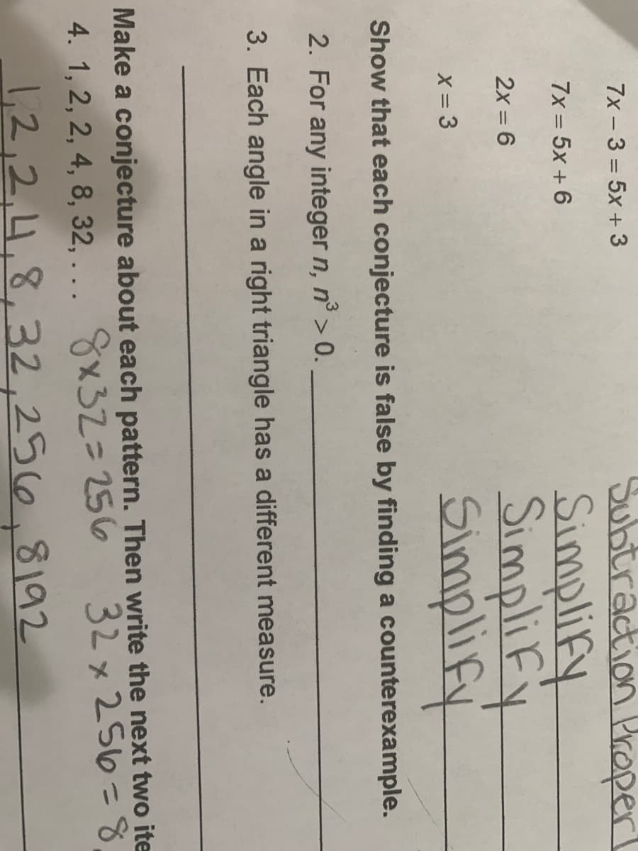 Subtraction Proper
Simplify
SimpliFy
Simplify
7x - 3 = 5x + 3
7x = 5x + 6
2x = 6
X = 3
Show that each conjecture is false by finding a counterexample.
2. For any integer n, n° > 0.
3. Each angle in a right triangle has a different measure.
Make a conjecture about each pattern. Then write the next two ite
32 x 256=8
%3D
4. 1, 2, 2, 4, 8, 32,... 8×323D256
1,2,2,4,8,32,256,8192
