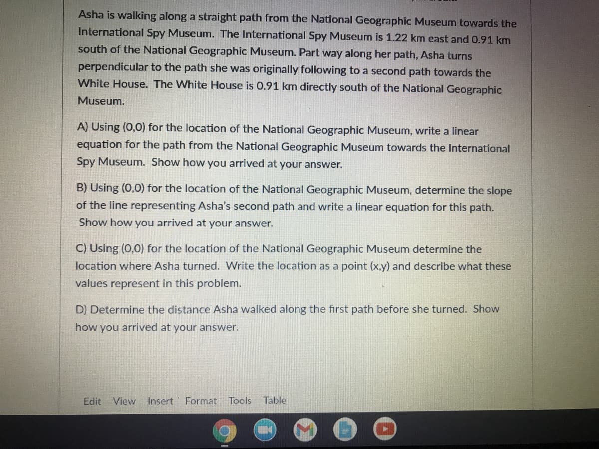 Asha is walking along a straight path from the National Geographic Museum towards the
International Spy Museum. The International Spy Museum is 1.22 km east and 0.91 km
south of the National Geographic Museum. Part way along her path, Asha turns
perpendicular to the path she was originally following to a second path towards the
White House. The White House is 0.91 km directly south of the National Geographic
Museum.
A) Using (0,0) for the location of the National Geographic Museum, write a linear
equation for the path from the National Geographic Museum towards the International
Spy Museum. Show how you arrived at your answer.
B) Using (0,0) for the location of the National Geographic Museum, determine the slope
of the line representing Asha's second path and write a linear equation for this path.
Show how you arrived at your answer.
C) Using (0,0) for the location of the National Geographic Museum determine the
location where Asha turned. Write the location as a point (x,y) and describe what these
values represent in this problem.
D) Determine the distance Asha walked along the first path before she turned. Show
how you arrived at your answer.
Edit
View Insert
Format
Tools
Table
