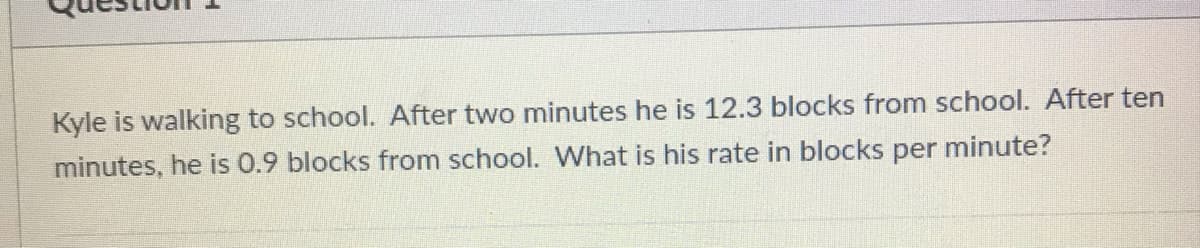 Kyle is walking to school. After two minutes he is 12.3 blocks from school. After ten
minutes, he is 0.9 blocks from school. What is his rate in blocks per minute?
