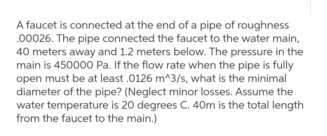 A faucet is connected at the end of a pipe of roughness
.00026. The pipe connected the faucet to the water main,
40 meters away and 1.2 meters below. The pressure in the
main is 450000 Pa. If the flow rate when the pipe is fully
open must be at least .0126 m^3/s, what is the minimal
diameter of the pipe? (Neglect minor losses. Assume the
water temperature is 20 degrees C. 40m is the total length
from the faucet to the main.)
