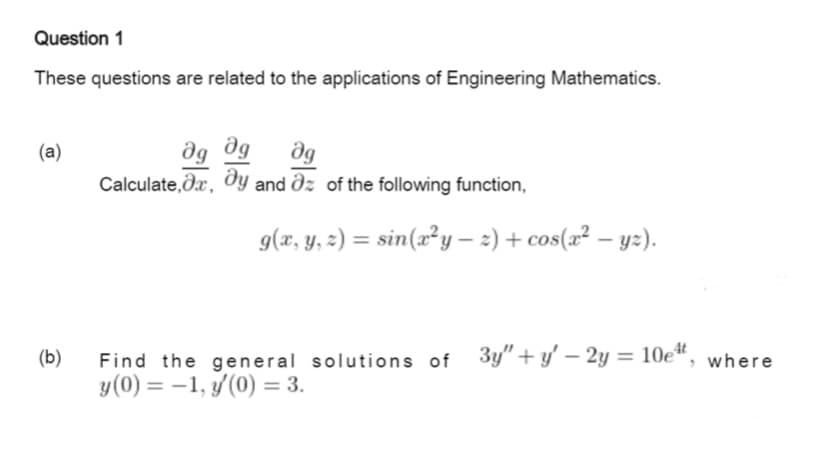 Question 1
These questions are related to the applications of Engineering Mathematics.
(a)
Calculate,dx, dy and dz of the following function,
g(x, y, :) = sin(x²y – 2) + cos(x² – yz).
%3D
|
(b)
Find the general solutions of 3y"+ y' – 2y = 10e“, where
y(0) = -1, y(0) = 3.
