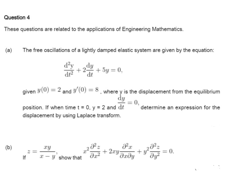 Question 4
These questions are related to the applications of Engineering Mathematics.
(a)
The free oscillations of a lightly damped elastic system are given by the equation:
d²y
+ 2-
dy
+ 5y = 0,
dt²
dt
given y(0) = 2 and y'(0) = 8, where y is the displacement from the equilibrium
dy
0,
position. If when time t = 0, y = 2 and dt
displacement by using Laplace transform.
determine an expression for the
(b)
xy
+ 2xy-
Əxðy
+ y-
dy?
: 0.
If
x - y show that
||
