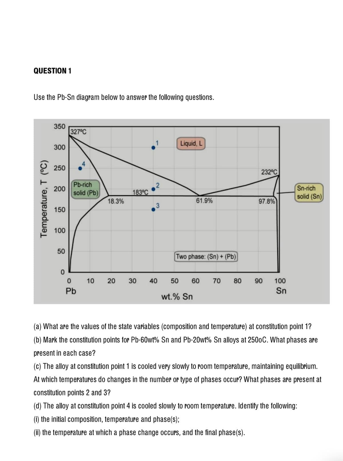 QUESTION 1
Use the Pb-Sn diagram below to answer the following questions.
350
327°C
Liquid, L
300
250
232°C
Pb-rich
Sn-rich
solid (Sn)
200
solid (Pb)
183°C
18.3%
61.9%
97.8%
150
100
50
Two phase: (Sn) + (Pb)
10
20
30
40
50
60
70
80
90
100
Pb
Sn
wt.% Sn
(a) What are the values of the state variables (composition and temperature) at constitution point 1?
(b) Mark the constitution points for Pb-60wt% Sn and Pb-20wt% Sn alloys at 2500C. What phases are
present in each case?
(c) The alloy at constitution point 1 is cooled very slowly to Poom temperature, maintaining eqilibrium.
At which temperatures do changes in the number or type of phases occur? What phases are present at
constitution points 2 and 3?
(d) The alloy at constitution point 4 is cooled slowly to room temperature. Identify the following:
(i) the initial composition, temperature and phase(s);
(ii) the temperature at which a phase change occurs, and the final phase(s).
Temperature, T (°C)
3,
