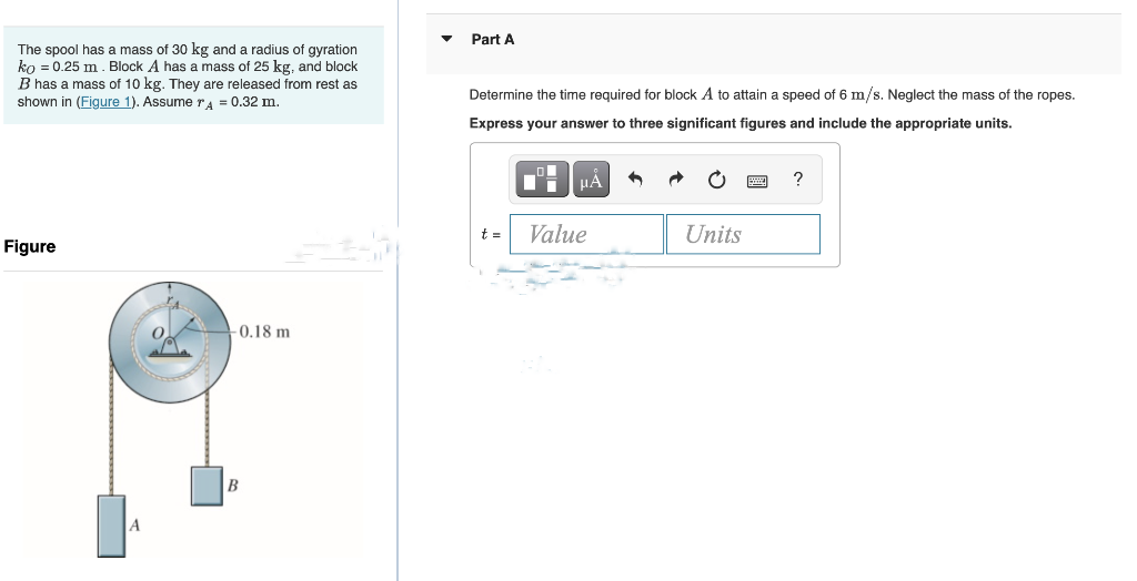 The spool has a mass of 30 kg and a radius of gyration
ko = 0.25 m. Block A has a mass of 25 kg, and block
B has a mass of 10 kg. They are released from rest as
shown in (Figure 1). Assume r = 0.32 m.
Figure
O
-0.18 m
B
Part A
Determine the time required for block A to attain a speed of 6 m/s. Neglect the mass of the ropes.
Express your answer to three significant figures and include the appropriate units.
t=
■
μA
Value
Units
?