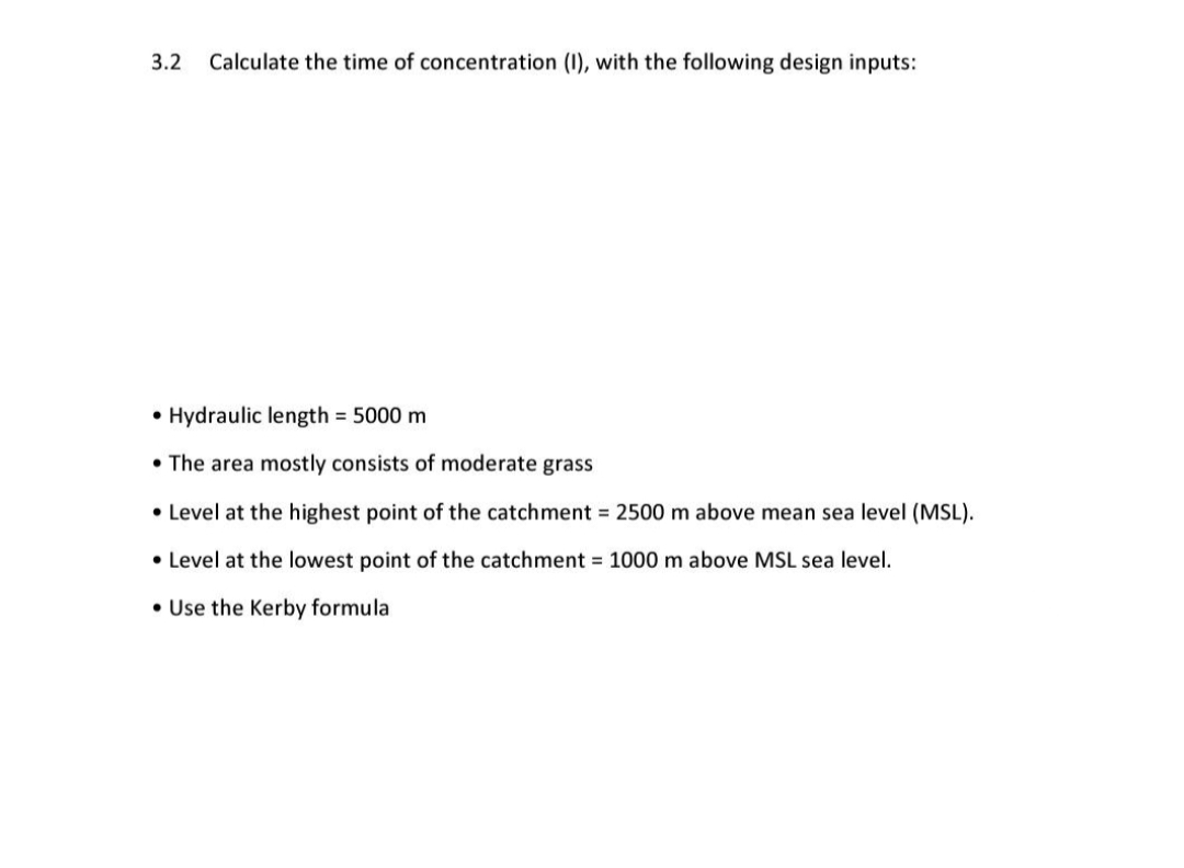 3.2
Calculate the time of concentration (I), with the following design inputs:
• Hydraulic length = 5000 m
• The area mostly consists of moderate grass
• Level at the highest point of the catchment = 2500 m above mean sea level (MSL).
• Level at the lowest point of the catchment = 1000 m above MSL sea level.
• Use the Kerby formula