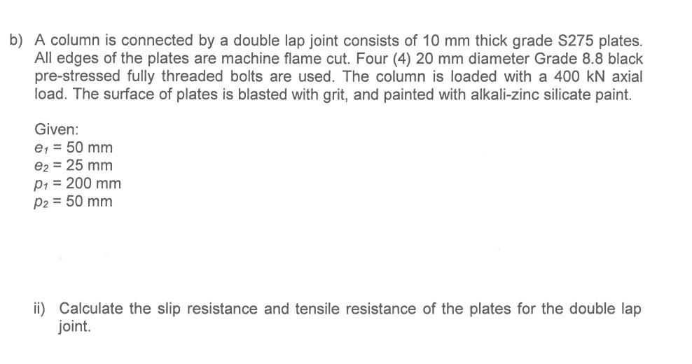 b) A column is connected by a double lap joint consists of 10 mm thick grade S275 plates.
All edges of the plates are machine flame cut. Four (4) 20 mm diameter Grade 8.8 black
pre-stressed fully threaded bolts are used. The column is loaded with a 400 kN axial
load. The surface of plates is blasted with grit, and painted with alkali-zinc silicate paint.
Given:
e₁ = 50 mm
e2 = 25 mm
P₁ = 200 mm
P2 = 50 mm
ii) Calculate the slip resistance and tensile resistance of the plates for the double lap
joint.