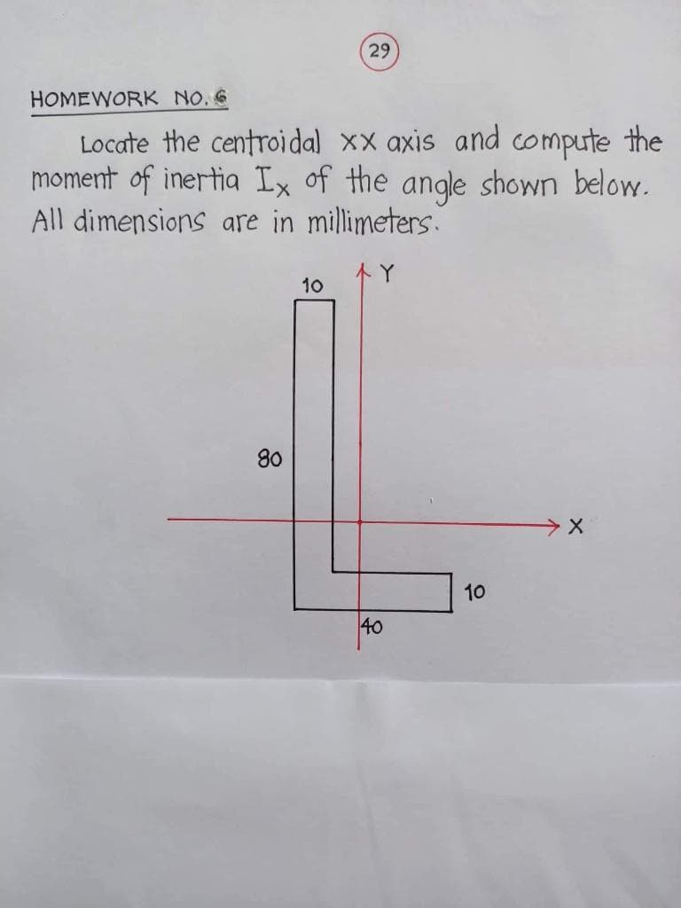 HOMEWORK NO. 6
Locate the centroidal xx axis and compute the
moment of inertia Ix of the angle shown below.
All dimensions are in millimeters.
80
29
10
40
10
X